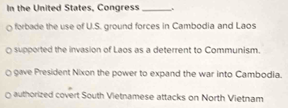 In the United States, Congress _.
forbade the use of U.S. ground forces in Cambodia and Laos
supported the invasion of Laos as a deterrent to Communism.
gave President Nixon the power to expand the war into Cambodia.
authorized covert South Vietnamese attacks on North Vietnam