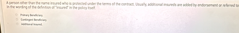 A person other than the name insured who is protected under the terms of the contract. Usually, additional insureds are added by endorsement or referred to
in the wording of the definition of "insured" in the policy itself.
Primary Beneficiary.
Contingent Beneficiary.
Additional Insured.