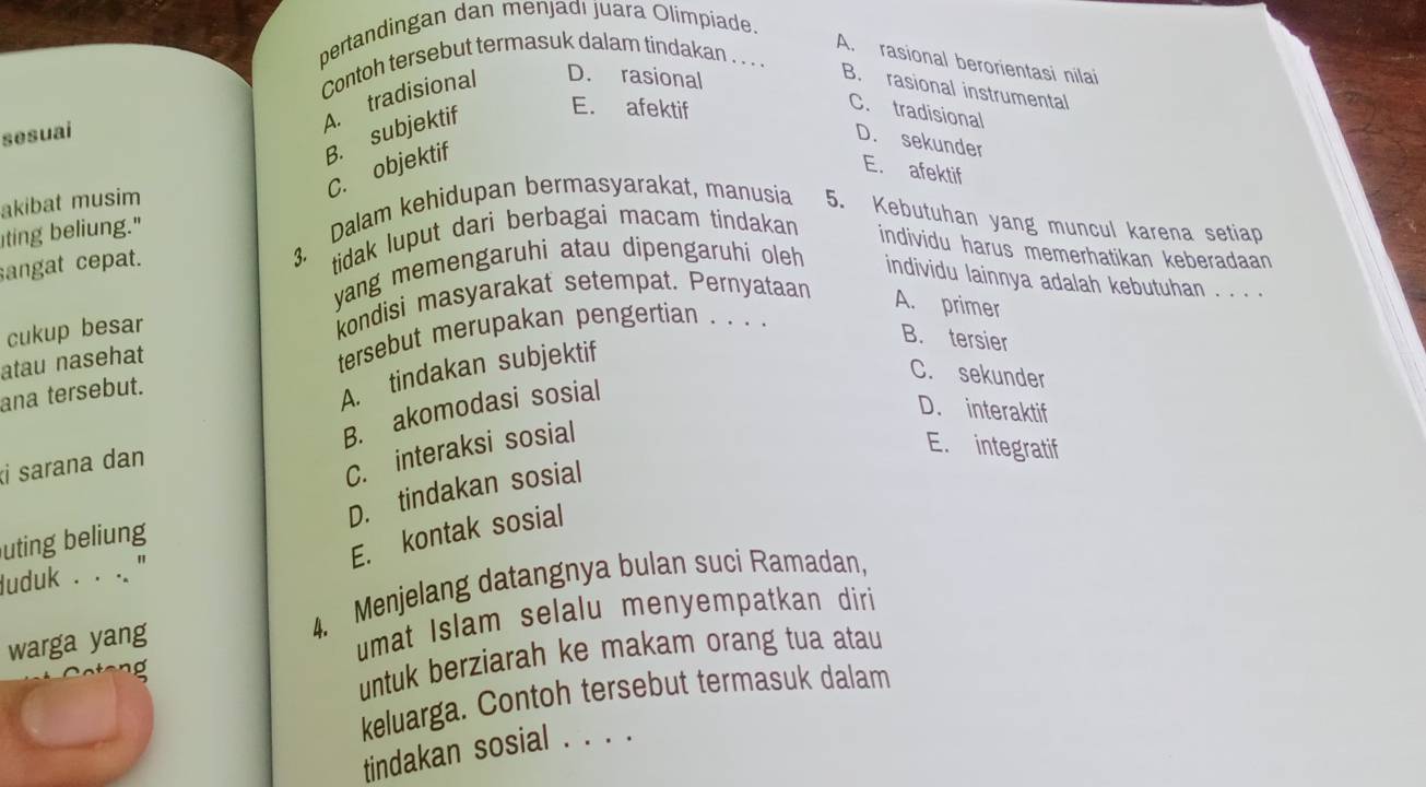 pertandingan dan menjadi juara Olimpíade.
A. rasional berorientasi nilai
Contoh tersebut termasuk dalam tindakan . . . .
A. tradisional D. rasional
B. rasional instrumental
B. subjektif E. afektif
C. tradisional
sesuai
D. sekunder
C. objektif
E. afektif
akibat musim
iting beliung." 3. Dalam kehidupan bermasyarakat, manusia 5. Kebutuhan yang muncul karena setiap
sangat cepat. tidak luput dari berbagai macam tindakan
individu harus memerhatikan keberadaan
yang memengaruhi atau dipengaruhi oleh individu lainnya adalah kebutuhan . . . .
cukup besar kondisi masyarakat setempat. Pernyataan
A. primer
atau nasehat tersebut merupakan pengertian . . . .
ana tersebut.
A. tindakan subjektif
B. tersier
C. sekunder
B. akomodasi sosial
D. interaktif
i sarana dan
C. interaksi sosial
E. integratif
D. tindakan sosial
E. kontak sosial
uting beliung
luduk . . .. ''
4. Menjelang datangnya bulan suci Ramadan,
warga yang
umat Islam selalu menyempatkan diri 
no 
untuk berziarah ke makam orang tua atau
keluarga. Contoh tersebut termasuk dalam
tindakan sosial . . . .