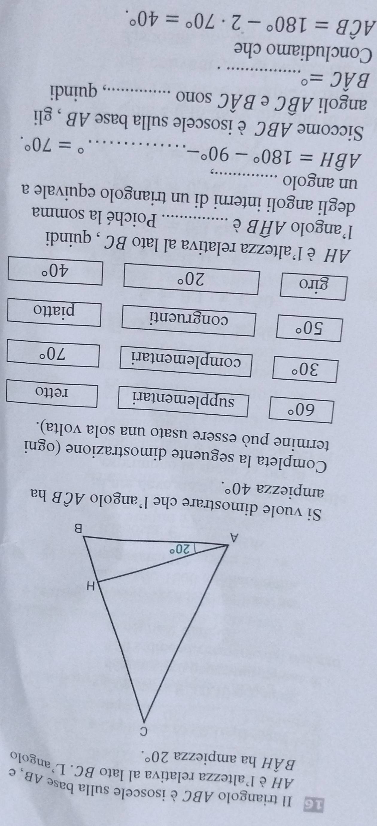 Il triangolo ABC è isoscele sulla base AB, e
AH èl'altezza relativa al lato BC. L’angolo
BÂH ha ampiezza 20°.
Si vuole dimostrare che l’angolo Awidehat CB ha
ampiezza 40°.
Completa la seguente dimostrazione (ogni
termine può essere usato una sola volta).
60°
supplementari retto
30°
complementari 70°
50°
congruenti
piatto
giro
20°
40°
AH è l'altezza relativa al lato BC , quindi
l’angolo Awidehat HB è _Poiché la somma
degli angoli interni di un triangolo equivale a
un angolo_
_ Ahat BH=180°-90°-
^circ =70°.
Siccome ABC è isoscele sulla base AB , gli
angoli Awidehat BC e Bhat AC sono_
_ Bhat AC=^circ 
, quindi
Concludiamo che
Ahat CB=180°-2· 70°=40°.