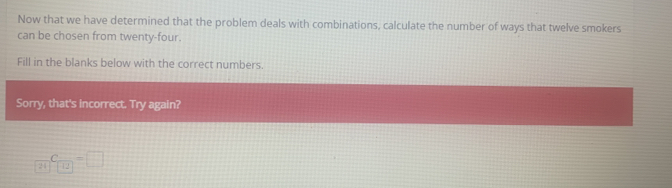 Now that we have determined that the problem deals with combinations, calculate the number of ways that twelve smokers 
can be chosen from twenty-four. 
Fill in the blanks below with the correct numbers. 
Sorry, that's incorrect. Try again? 
21 C_12=□