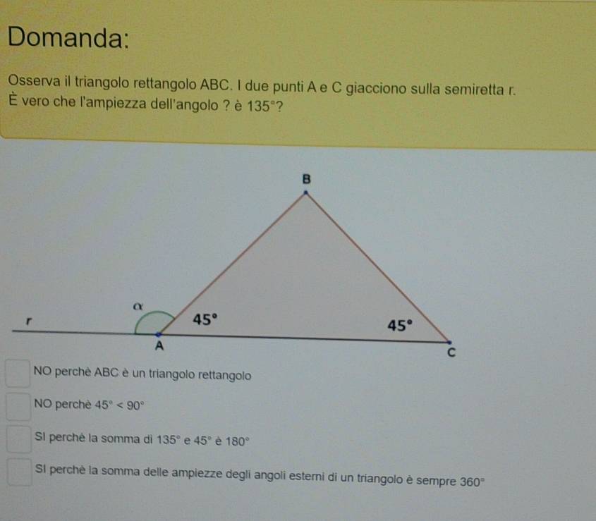 Domanda:
Osserva il triangolo rettangolo ABC. I due punti A e C giacciono sulla semiretta r.
É vero che l'ampiezza dell'angolo ? è 135° ?
NO perchè ABC è un triangolo rettangolo
NO perchè 45°<90°
SI perché la somma di 135° e 45° é 180°
SI perchè la somma delle ampiezze degli angoli esterni di un triangolo è sempre 360°