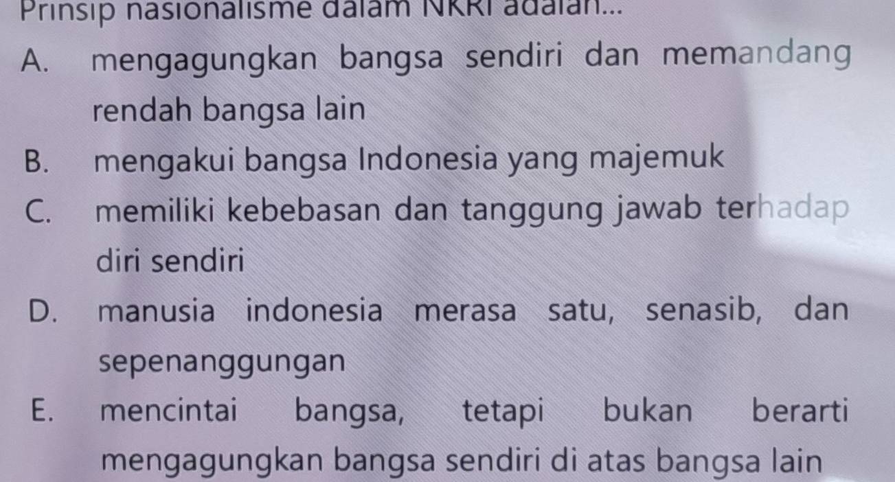 Prinsip nasionalisme dalam NKRI adalan...
A. mengagungkan bangsa sendiri dan memandang
rendah bangsa lain
B. mengakui bangsa Indonesia yang majemuk
C. memiliki kebebasan dan tanggung jawab terhadap
diri sendiri
D. manusia indonesia merasa satu, senasib, dan
sepenanggungan
E. mencintai bangsa, tetapi bukan berarti
mengagungkan bangsa sendiri di atas bangsa lain