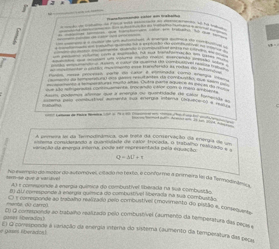 
12+ ;  ;  ( ((e0(u
Tansfórmando calor em trabalho
a nocão de cabsito na Fílica está essociada ao democamento. so há trabalho
codo no aesetannto im subisituição ao tabalho humaro e ammal surgiam
as maguipas tansias, que hansfarmam calor em trabalho. Só que sembre
acceem peris de calor nos proctpos
Les eas ess é é mazor de um automóvel. A energia química do combustival so
15 >  
m atomãos em trabalho quando há a explosão do combustival no interior do
c oro do maror iicialmente, quando o combustivel entra no cilindro, ele o cub e
n pequeno volleme: com a explosão, na sua transformação em gases muito
aquecidos, que acupam um volime muito malor, exercendo pressão sobre o
piszão, empurando-o. Asen, o calor da queima do combustivel realiza trabalho
ao movimentar o pistão; movimento esse transferido as rodas do automóvel
Perém, resse processo parte do calor é eliminada como energia intema
(aumento da temperatura) dos gales resultantes da combustão, que saem pelo
escapamento a temperaturas muito aftas. Outra parte aquece as peças do motor
que são refrigeradas continuamente, trocando calor com o melo ambiente.
Assim, podemos afirmar que a energía ou quantidade de calor fornecida ao
sistema pelo combustível aumenta sua energía interna (aquece-o) e realiza
trabalho
G0" Lelteras de Física Ténmica, USP pl 19 e 80. Disponvel em Acesso em 25 jury 2024, Adaptada
A primeira lei da Termodinâmica, que trata da conservação da energia de um
sistema considerando a quantidade de calor trocada, o trabalho realizado e a
variação da energia interna, pode ser representada pela equação
Q=△ U+t
No exempio do motor do automovel, citado no texto, e conforme a primeira lei da Termodinâmica,
tem-se que a variável
A) t corresponde a energia química do combustível liberada na sua combustão.
B) ΔU corresponde à energia química do combustível liberada na sua combustão
) τ corresponde ao trabalho realizado pelo combustível (movimento do pistão e, consequente-
menté, do carro).
D) O correspende ao trabalho realizado pelo combustível (aumento da temperatura das peças e
gases liberados).
E) Q corresponde a variação da energia interna do sistema (aumento da temperatura das peças
e gases liberados).