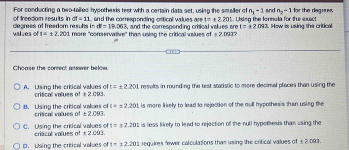 For conducting a two-tailed hypothesis test with a certain data set, using the smaller of n_1-1 and n_2-1 for the degrees
of freedom results in df=_ 11 , and the corresponding critical values are t=± 2.201. Using the formula for the exact
degrees of freedom results in df=19.063 , and the corresponding critical values are t=± 2.093. How is using the critical
values of t=± 2.201 more ''conservative'' than using the critical values of ± 2.093 ?
Choose the correct answer below.
A. Using the critical values of t=± 2.201 results in rounding the test statistic to more decimal places than using the
critical values of ± 2.093.
B. Using the critical values of t=± 2.201 is more likely to lead to rejection of the null hypothesis than using the
critical values of ± 2.093.
C. Using the critical values of t=± 2.201 is less likely to lead to rejection of the null hypothesis than using the
critical values of ± 2.093.
D. Using the critical values of t=± 2.201 requires fewer calculations than using the critical values of ± 2.093.