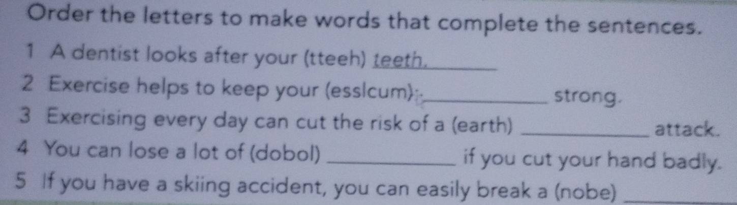 Order the letters to make words that complete the sentences. 
1 A dentist looks after your (tteeh) teeth. 
2 Exercise helps to keep your (esslcum):_ strong. 
3 Exercising every day can cut the risk of a (earth) _attack. 
4 You can lose a lot of (dobol) _if you cut your hand badly. 
5 If you have a skiing accident, you can easily break a (nobe)_