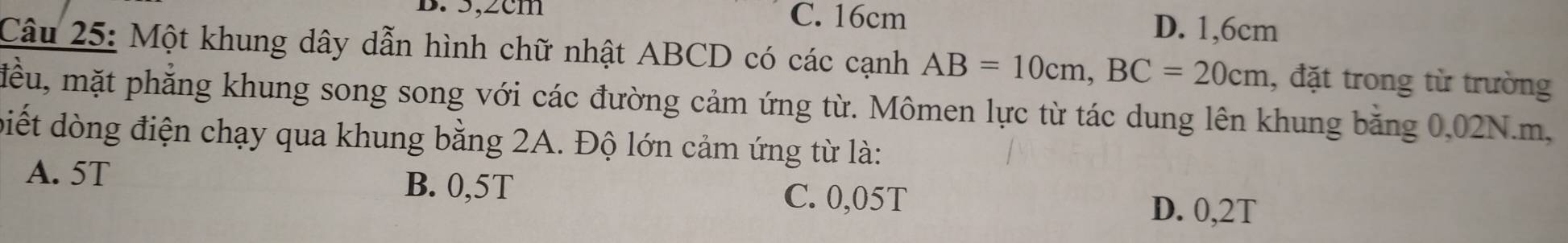 5,2cm C. 16cm
D. 1,6cm
Câu 25: Một khung dây dẫn hình chữ nhật ABCD có các cạnh AB=10cm, BC=20cm , đặt trong từ trường
mều, mặt phẳng khung song song với các đường cảm ứng từ. Mômen lực từ tác dung lên khung bằng 0,02N.m,
biết dòng điện chạy qua khung bằng 2A. Độ lớn cảm ứng từ là:
A. 5T B. 0,5T C. 0,05T
D. 0,2T