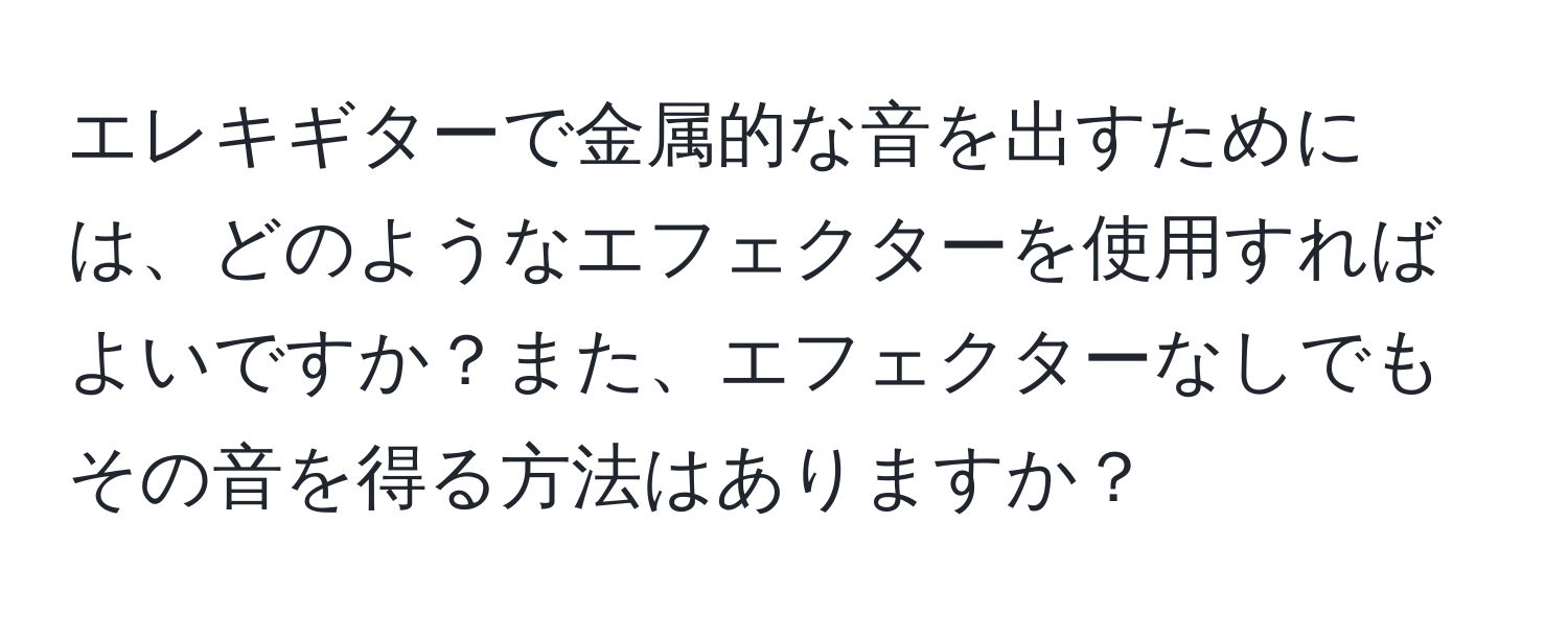 エレキギターで金属的な音を出すためには、どのようなエフェクターを使用すればよいですか？また、エフェクターなしでもその音を得る方法はありますか？