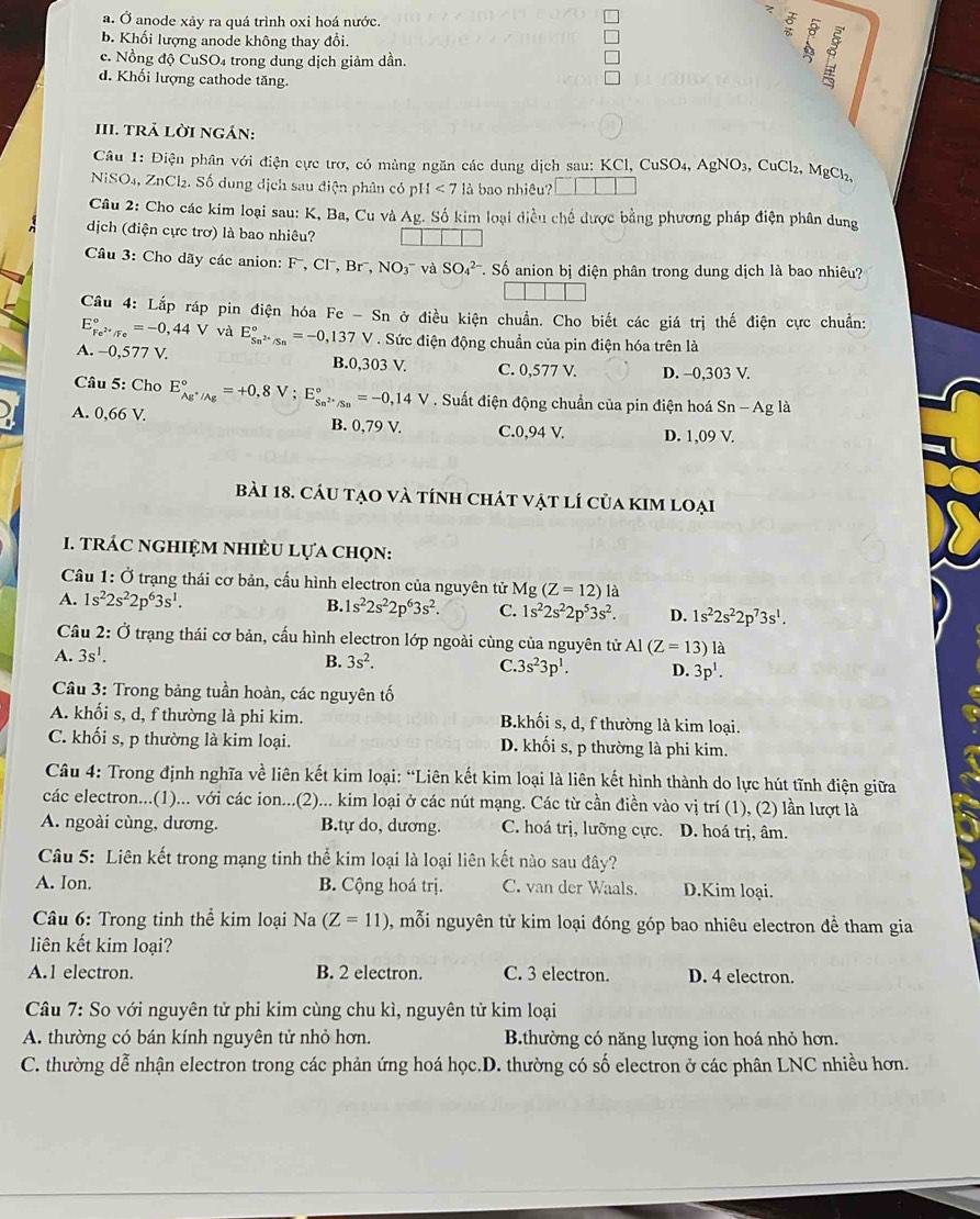 a. Ở anode xảy ra quá trình oxi hoá nước.
b. Khối lượng anode không thay đổi.
c. Nồng độ CuSO₄ trong dung dịch giảm dần.
d. Khối lượng cathode tăng
III. tRả Lời ngán:
Câu 1: Điện phân với điện cực trơ, có màng ngăn các dung dịch sau: KCl, CuSO₄, AgNO₃, CuCl₂, MgCl,
NiSO₄, ZnCl₂. Số dung dịch sau điện phân có pỉ 4<7</tex> là bao nhiêu?
Câu 2: Cho các kim loại sau: K, Ba, Cu và Ag. Số kim loại điều chế được bằng phương pháp điện phân dung
dịch (điện cực trơ) là bao nhiêu?
Câầu 3: Cho dãy các anion: F'', Cl', Brã, NO3 và SO_4^((2-) T. Số anion bị điện phân trong dung dịch là bao nhiêu?
Câu 4: Lắp ráp pin điện hóa Fe - Sn ở điều kiện chuẩn. Cho biết các giá trị thế điện cực chuẩn:
E_Fe^2+)/Fe°=-0,44V và E_Sn^(2+)/Sn^circ =-0,137V. Sức điện động chuẩn của pin điện hóa trên là
A. -0,577 V. B.0,303 V. C. 0,577 V. D. -0,303 V.
Câu 5: Cho E_Ag^+/Ag^circ =+0,8V;E_Sn^(2+)/Sn^circ =-0,14V. Suất điện động chuẩn của pin điện hoá Sn - Ag là
A. 0,66 V. B. 0,79 V. C.0,94 V. D. 1,09 V.
bài 18. cáu tạo và tính chát vật lí của kim loại
1. TRÁC nghIệM NhiÈU Lựa chọn:
Câu 1: Ở trạng thái cơ bản, cấu hình electron của nguyên tử Mg (Z=12) là
A. 1s^22s^22p^63s^1.
B. 1s^22s^22p^63s^2. C. 1s^22s^22p^53s^2. D. 1s^22s^22p^73s^1.
Câu 2: Ở trạng thái cơ bản, cấu hình electron lớp ngoài cùng của nguyên tử Al(Z=13)1
A. 3s^1.
B. 3s^2. C. 3s^23p^1. D. 3p^1.
Câu 3: Trong bảng tuần hoàn, các nguyên tố
A. khối s, d, f thường là phi kim. B.khối s, d, f thường là kim loại.
C. khối s, p thường là kim loại. D. khối s, p thường là phi kim.
Câu 4: Trong định nghĩa về liên kết kim loại: “Liên kết kim loại là liên kết hình thành do lực hút tĩnh điện giữa
các electron...(1)... với các ion...(2)... kim loại ở các nút mạng. Các từ cần điền vào vị trí (1), (2) lần lượt là
A. ngoài cùng, dương. B.tự do, dương. C. hoá trị, lưỡng cực. D. hoá trị, âm.
Câu 5: Liên kết trong mạng tinh thể kim loại là loại liên kết nào sau đây?
A. Ion. B. Cộng hoá trị. C. van der Waals. D.Kim loại.
Câu 6: Trong tinh thể kim loại Na (Z=11) , mỗi nguyên tử kim loại đóng góp bao nhiêu electron đề tham gia
liên kết kim loại?
A.1 electron. B. 2 electron. C. 3 electron. D. 4 electron.
Câu 7: So với nguyên tử phi kim cùng chu kì, nguyên tử kim loại
A. thường có bán kính nguyên tử nhỏ hơn.  B. thường có năng lượng ion hoá nhỏ hơn.
C. thường dễ nhận electron trong các phản ứng hoá học.D. thường có số electron ở các phân LNC nhiều hơn.