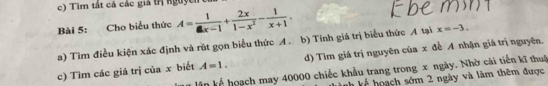 Tìm tất cả các giả trị nguyễn 
Bài 5: Cho biểu thức A= 1/x-1 + 2x/1-x^2 - 1/x+1 . 
a) Tìm điều kiện xác định và rút gọn biểu thức A. b) Tính giá trị biểu thức A tại x=-3. 
c) Tìm các giá trị của x biết A=1. d) Tìm giá trị nguyên của x đề A nhận giá trị nguyên. 
lần kể hoạch may 40000 chiếc khẩu trang trong x ngày. Nhờ cải tiến kĩ thuậ 
nh kế hoạch sớm 2 ngày và làm thêm được