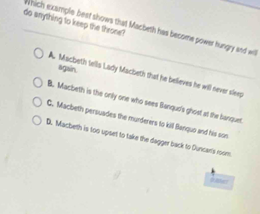 do anything to keep the throne?
Which example best shows that Macbeth has become power hungry and wil
again.
A. Macbeth tells Lady Macbeth that he believes he will never sleep
B. Macbeth is the only one who sees Banqud's ghost at the banquet
C. Macbeth persuades the murderers to kill Banquo and his son
D. Macbeth is too upset to take the dagger back to Duncari's room.
DLABMNET