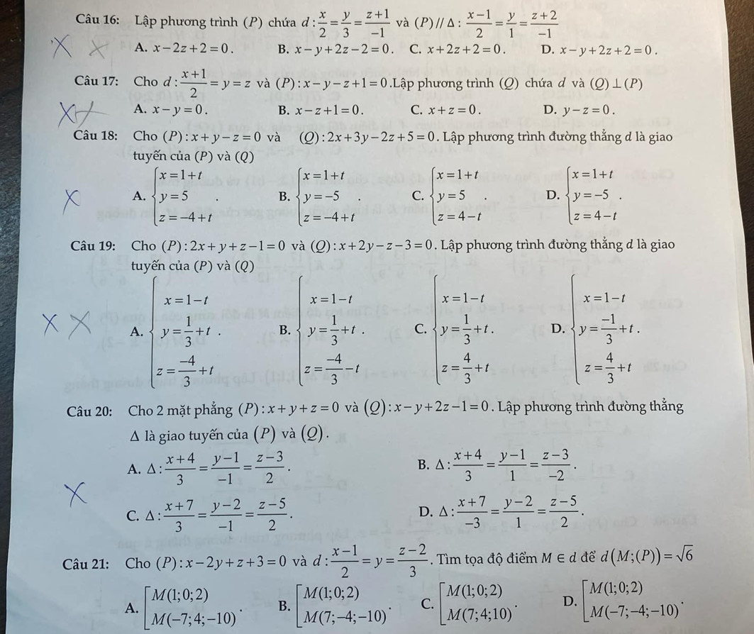 Lập phương trình (P) chứa d: x/2 = y/3 = (z+1)/-1  và (P)// Δ :  (x-1)/2 = y/1 = (z+2)/-1 
A. x-2z+2=0. B. x-y+2z-2=0. C. x+2z+2=0. D. x-y+2z+2=0.
Câu 17: Cho d :  (x+1)/2 =y=z và (P): x-y-z+1=0.Lập phương trình (Q) chứa d và (Q)⊥ (P)
A. x-y=0. B. x-z+1=0. C. x+z=0. D. y-z=0.
Câu 18: Cho (P :x+y-z=0 và (C ) : 2x+3y-2z+5=0. Lập phương trình đường thẳng d là giao
tuyến cua(P) và (Q)
A. beginarrayl x=1+t y=5 z=-4+tendarray. . B. beginarrayl x=1+t y=-5 z=-4+tendarray. . C. beginarrayl x=1+t y=5 z=4-tendarray. . D. beginarrayl x=1+t y=-5. z=4-tendarray.
Câu 19:  Cho (P):2x+y+z-1=0 và (Q): x+2y-z-3=0. Lập phương trình đường thẳng đ là giao
tuyến cua(P)va (Q)
A. beginarrayl x-1-2 y- 1/3 =t z- 4/3 -tendarray. B. beginarrayl x-1,t y= 1/3 ,t, z=- 4/3 ,endarray. C. beginarrayl x-1-t 2+ 1/2 +t t= 4/3 +tendarray. D. beginarrayl x=1-t y- (-1)/3 +t+1 z x=frac 43-t+tendarray.
Câu 20: Cho 2 mặt phẳng (P): x+y+z=0 và (Q): x-y+2z-1=0. Lập phương trình đường thẳng
△ 1 à giao tuyến của (P) và (Q).
A. △ : (x+4)/3 = (y-1)/-1 = (z-3)/2 .  (x+4)/3 = (y-1)/1 = (z-3)/-2 .
B. △ :
C. △ : (x+7)/3 = (y-2)/-1 = (z-5)/2 . D. △ :  (x+7)/-3 = (y-2)/1 = (z-5)/2 .
Câu 21: Cho / P):x-2y+z+3=0 và d: (x-1)/2 =y= (z-2)/3 . Tìm tọa độ điểm M∈ d để d(M;(P))=sqrt(6)
A. [M(1;0;2) M(-7;4;-10)^. B. [M(1;0;2) M(7;-4;-10)^. C. beginbmatrix M(1;0;2) M(7;4;10)endarray. . D. [M(1;0;2) M(-7;-4;-10)^.