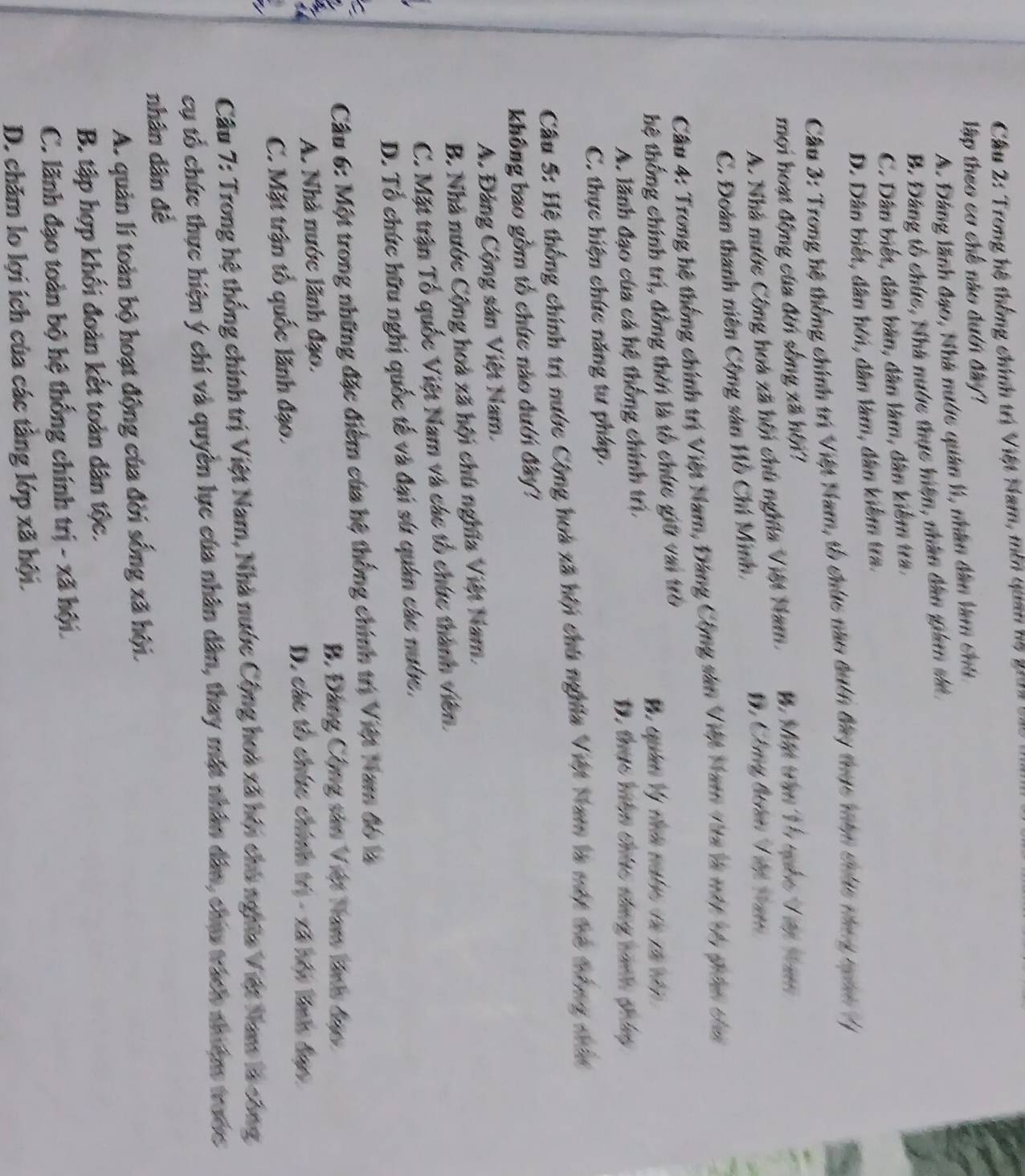 Cầu 2: Trong hệ thống chính trị Việt Nam, môn quan hà giời
lập theo cơ chế nào đưới đây?
A. Đảng lãnh đạo, Nhà nước quân l, nhân dân làm chú
B. Đảng tổ chức, Nhà nước thực hiện, nhân dân giám sắê
C. Dân biết, dân bản, dân làm, dân kiểm tra.
D. Dân biết, dân hới, dân làm, dân kiểm tra.
Cầu 3: Trong hệ thống chính trí Việt Nam, tổ chức nao duên đây thực tàn chúc thng tám /
mội hoạt động của đời sống xã hội?
A. Nhà nước Công hoa xã hội chủ nghĩa Việt Nam.
C. Đoàn thanh niên Cộng sản Hồ Chí Minh,
D, Công đoàn Việt tam
Câu 4: Trong hệ thống chính trị Việt Nam, Đảng Cộng sân Việt Nam vàa là mớt 16 phân chn
hệ thống chính trị, đồng thời là tổ chức giữ vai trò
A. lãnh đạo của cá hệ thống chính trì. D. thực hền chức sông nanh pháy
C. thực hiện chức năng tư pháp.
Câu 5: Hệ thống chính trị nước Cộng hoa xã hội chú nghĩa Việt Nam là một thể trông nhất
không bao gồm tổ chức nào đưới đây?
A. Đảng Cộng sản Việt Nam.
B. Nhà nước Cộng hoà xã hội chú nghĩa Việt Nam.
C. Mặt trận Tổ quốc Việt Nam và các tổ chức thành viên.
D. Tổ chức hữu nghị quốc tế và đại sứ quân các nước.
Câu 6: Một trong những đặc điểm của hệ thống chính trị Việt Nam đó là
B. Đảng Cộng sân Việt Nam lành đạo
A. Nhà nước lãnh đạo.
C. Mặt trận tổ quốc lãnh đạo.
D. các tổ chức chính trị - xã hội linh đạo.
Câu 7: Trong hệ thống chính trị Việt Nam, Nhà nước Cộng hoa xã hội chủ nghĩa Việt Nam là công
cụ tổ chức thực hiện ý chí và quyền lực của nhân dân, thay mặt nhân dân, chu trách nhiệm trước
nhân dân đề
A. quản lí toàn bộ hoạt động của đời sống xã hội.
B. tập hợp khối đoàn kết toàn dân tộc.
C. lãnh đạo toàn bộ hệ thống chính trị - xã hội.
D. chăm lo lợi ích của các tầng lớp xã hội.