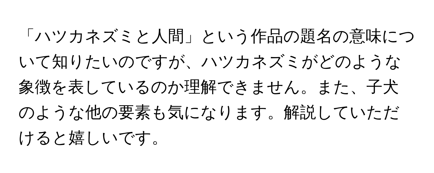 「ハツカネズミと人間」という作品の題名の意味について知りたいのですが、ハツカネズミがどのような象徴を表しているのか理解できません。また、子犬のような他の要素も気になります。解説していただけると嬉しいです。