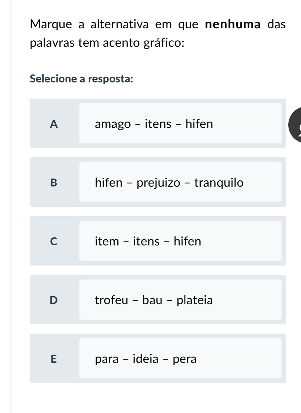 Marque a alternativa em que nenhuma das
palavras tem acento gráfico:
Selecione a resposta:
A amago - itens - hifen
B hifen - prejuizo - tranquilo
C item - itens - hifen
D trofeu - bau - plateia
E para - ideia - pera