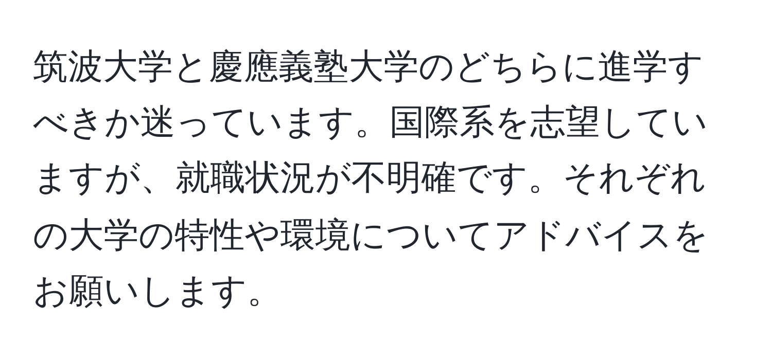 筑波大学と慶應義塾大学のどちらに進学すべきか迷っています。国際系を志望していますが、就職状況が不明確です。それぞれの大学の特性や環境についてアドバイスをお願いします。