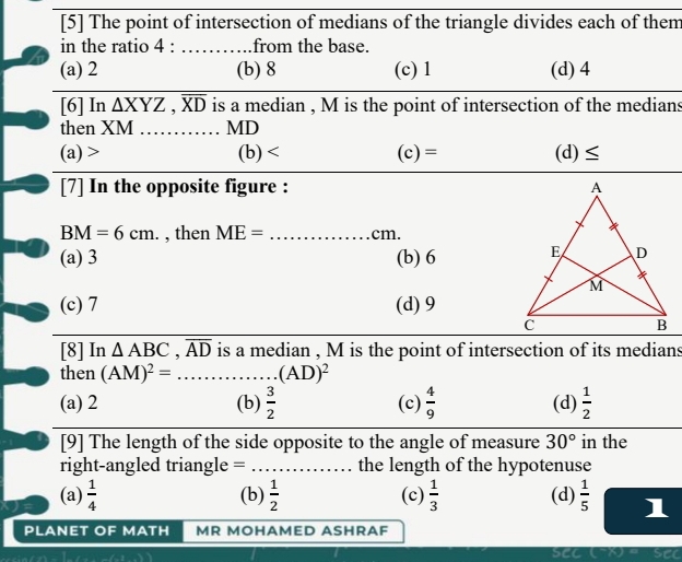 [5] The point of intersection of medians of the triangle divides each of them
in the ratio 4 : … from the base.
(a) 2 (b) 8 (c) 1 (d) 4
[6] In △ XYZ, overline XD is a median , M is the point of intersection of the medians
then XM MD
(a) (b) (c) = (d) ≤
[7] In the opposite figure :
BM=6cm. , then ME= _  cm.
(a) 3 (b) 6
(c) 7 (d) 9
[8] In △ ABC, overline AD is a median , M is the point of intersection of its medians
then (AM)^2=... _ (AD)^2
(a) 2 (b)  3/2  (c)  4/9  (d)  1/2 
[9] The length of the side opposite to the angle of measure 30° in the
right-angled triangle = ... _ the length of the hypotenuse
(a)  1/4  (b)  1/2  (c)  1/3  (d)  1/5  1
PLANET OF MATH MR MOHAMED ASHRAF