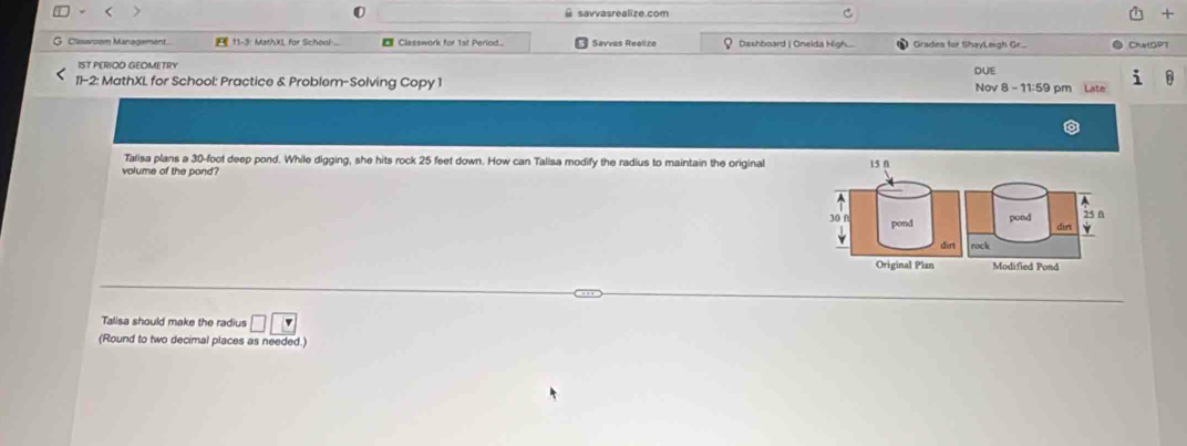 savvasrealize.com + 
Classroom Management... 11-3: MathXI, for School ... € Classwork for 1st Period... Savvas Realize Dashboard | Onelda High. Gradns for Shayl mgh Gr. ChatGPT 
DUE 
11-2: MathXL for School: Practice & Problem-Solving Copy 1 Nov 8 - 11:59 pm Late 
Talisa plans a 30-foot deep pond. While digging, she hits rock 25 feet down. How can Talisa modify the radius to maintain the original 15 0 
volume of the pond? 
A 
A
25 f
30 f pond 
pond din 
dirt rock 
Original Plan Modified Pond 
Talisa should make the radius □ □
(Round to two decimal places as needed.)