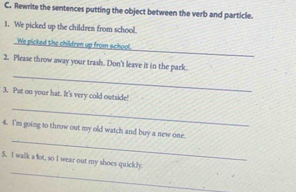 Rewrite the sentences putting the object between the verb and particle. 
1. We picked up the children from school. 
_ 
We picked the children up from school. 
_ 
2. Please throw away your trash. Don't leave it in the park. 
3. Put on your hat. It's very cold outside! 
_ 
_ 
4. I’m going to throw out my old watch and buy a new one. 
_ 
5. I walk a fot, so I wear out my shoes quickly.