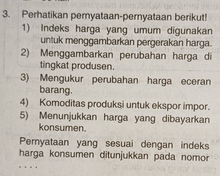 Perhatikan pernyataan-pernyataan berikut! 
1) Indeks harga yang umum digunakan 
untuk menggambarkan pergerakan harga. 
2) Menggambarkan perubahan harga di 
tingkat produsen. 
3) Mengukur perubahan harga eceran 
barang. 
4) Komoditas produksi untuk ekspor impor. 
5) Menunjukkan harga yang dibayarkan 
konsumen. 
Pernyataan yang sesuai dengan indeks 
harga konsumen ditunjukkan pada nomor