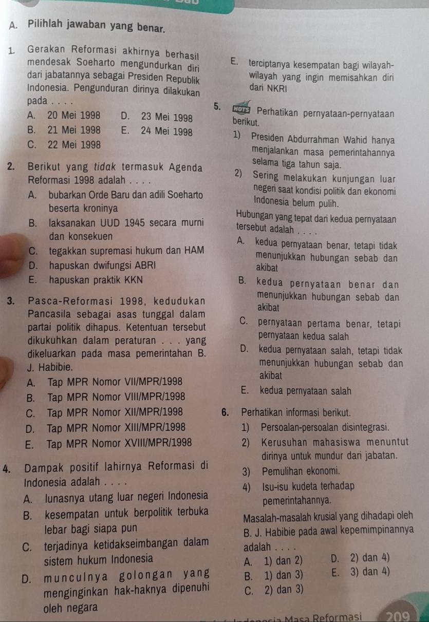 Pilihlah jawaban yang benar.
1. Gerakan Reformasi akhirnya berhasil E. terciptanya kesempatan bagi wilayah-
mendesak Soeharto mengundurkan diri
dari jabatannya sebagai Presiden Republik wilayah yang ingin memisahkan diri
Indonesia. Pengunduran dirinya dilakukan dari NKRI
5.
pada Perhatikan pernyataan-pernyataan
A. 20 Mei 1998 D. 23 Mei 1998 berikut.
B. 21 Mei 1998 E. 24 Mei 1998 1) Presiden Abdurrahman Wahid hanya
C. 22 Mei 1998 menjalankan masa pemerintahannya
selama tiga tahun saja.
2. Berikut yang tidak termasuk Agenda 2) Sering melakukan kunjungan luar
Reformasi 1998 adalah . . . . negeri saat kondisi politik dan ekonomi
A. bubarkan Orde Baru dan adili Soeharto
Indonesia belum pulih.
beserta kroninya Hubungan yang tepat dari kedua pernyataan
B. laksanakan UUD 1945 secara murni
tersebut adalah .
dan konsekuen A. kedua pernyataan benar, tetapi tidak
C. tegakkan supremasi hukum dan HAM menunjukkan hubungan sebab dan
D. hapuskan dwifungsi ABRI akibat
E. hapuskan praktik KKN B. kedua pernyataan benar dan
3. Pasca-Reformasi 1998, kedudukan menunjukkan hubungan sebab dan
akibat
Pancasila sebagai asas tunggal dalam
partai politik dihapus. Ketentuan tersebut C. pernyataan pertama benar, tetapi
dikukuhkan dalam peraturan . . . yang pernyataan kedua salah
dikeluarkan pada masa pemerintahan B. D. kedua pernyataan salah, tetapi tidak
J. Habibie.
menunjukkan hubungan sebab dan
akibat
A. Tap MPR Nomor VII/MPR/1998
E. kedua pernyataan salah
B. Tap MPR Nomor VIII/MPR/1998
C. Tap MPR Nomor XII/MPR/1998 6. Perhatikan informasi berikut.
D. Tap MPR Nomor XIII/MPR/1998 1) Persoalan-persoalan disintegrasi.
E. Tap MPR Nomor XVIII/MPR/1998 2) Kerusuhan mahasiswa menuntut
dirinya untuk mundur dari jabatan.
4. Dampak positif lahirnya Reformasi di 3) Pemulihan ekonomi.
Indonesia adalah . . . .
A. lunasnya utang luar negeri Indonesia 4) Isu-isu kudeta terhadap
pemerintahannya.
B. kesempatan untuk berpolitik terbuka Masalah-masalah krusial yang dihadapi oleh
lebar bagi siapa pun
B. J. Habibie pada awal kepemimpinannya
C. terjadinya ketidakseimbangan dalam adalah . . . .
sistem hukum Indonesia D. 2) dan 4)
A. 1) dan 2)
D. munculnya golongan yang B. 1) dan 3) E. 3) dan 4)
menginginkan hak-haknya dipenuhi C. 2) dan 3)
oleh negara
Ma      eformasi 209