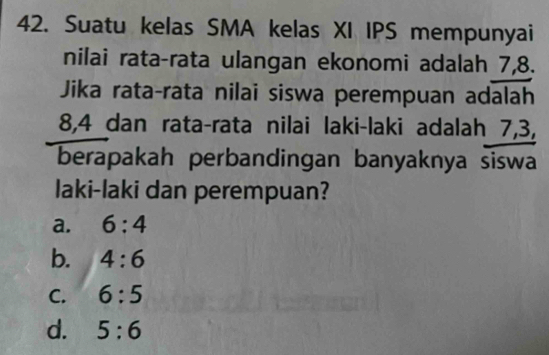 Suatu kelas SMA kelas XI IPS mempunyai
nilai rata-rata ulangan ekonomi adalah 7, 8.
Jika rata-rata nilai siswa perempuan adalah
8, 4 dan rata-rata nilai laki-laki adalah 7, 3,
berapakah perbandingan banyaknya siswa
laki-laki dan perempuan?
a. 6:4
b. 4:6
C. 6:5
d. 5:6