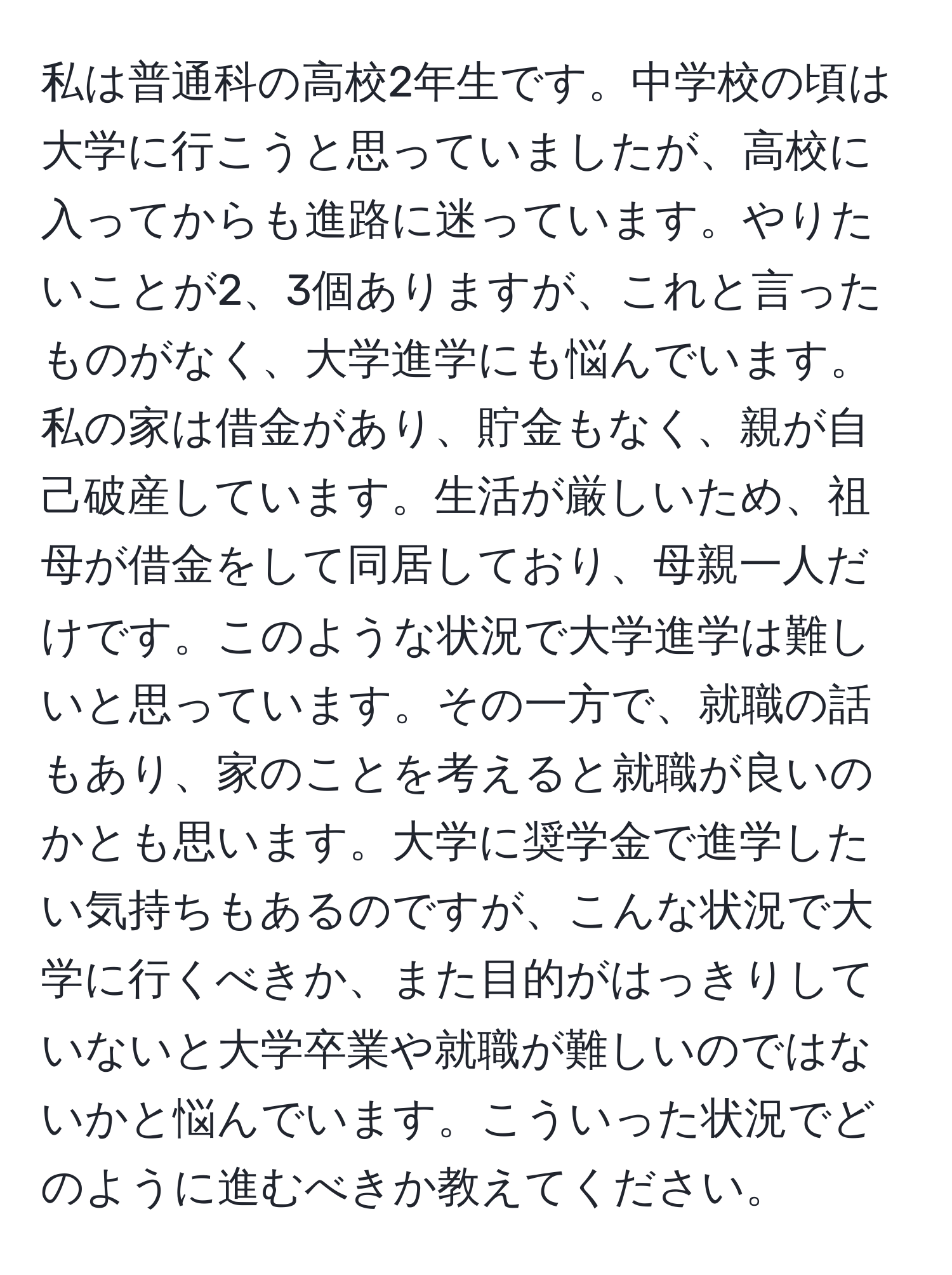 私は普通科の高校2年生です。中学校の頃は大学に行こうと思っていましたが、高校に入ってからも進路に迷っています。やりたいことが2、3個ありますが、これと言ったものがなく、大学進学にも悩んでいます。私の家は借金があり、貯金もなく、親が自己破産しています。生活が厳しいため、祖母が借金をして同居しており、母親一人だけです。このような状況で大学進学は難しいと思っています。その一方で、就職の話もあり、家のことを考えると就職が良いのかとも思います。大学に奨学金で進学したい気持ちもあるのですが、こんな状況で大学に行くべきか、また目的がはっきりしていないと大学卒業や就職が難しいのではないかと悩んでいます。こういった状況でどのように進むべきか教えてください。