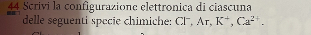 Scrivi la configurazione elettronica di ciascuna 
delle seguenti specie chimiche: Cl⁻, Ar, K^+, Ca^(2+).