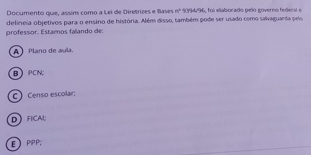 Documento que, assim como a Lei de Diretrizes e Bases n° 9394/96, foi elaborado pelo governo federal e
delineia objetivos para o ensino de história. Além disso, também pode ser usado como salvaguarda pelo
professor. Estamos falando de:
A Plano de aula.
BPCN;
C  Censo escolar;
DFICAI;
EPPP;