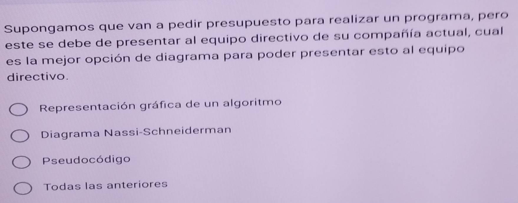 Supongamos que van a pedir presupuesto para realizar un programa, pero
este se debe de presentar al equipo directivo de su compañía actual, cual
es la mejor opción de diagrama para poder presentar esto al equipo
directivo.
Representación gráfica de un algoritmo
Diagrama Nassi-Schneiderman
Pseudocódigo
Todas las anteriores