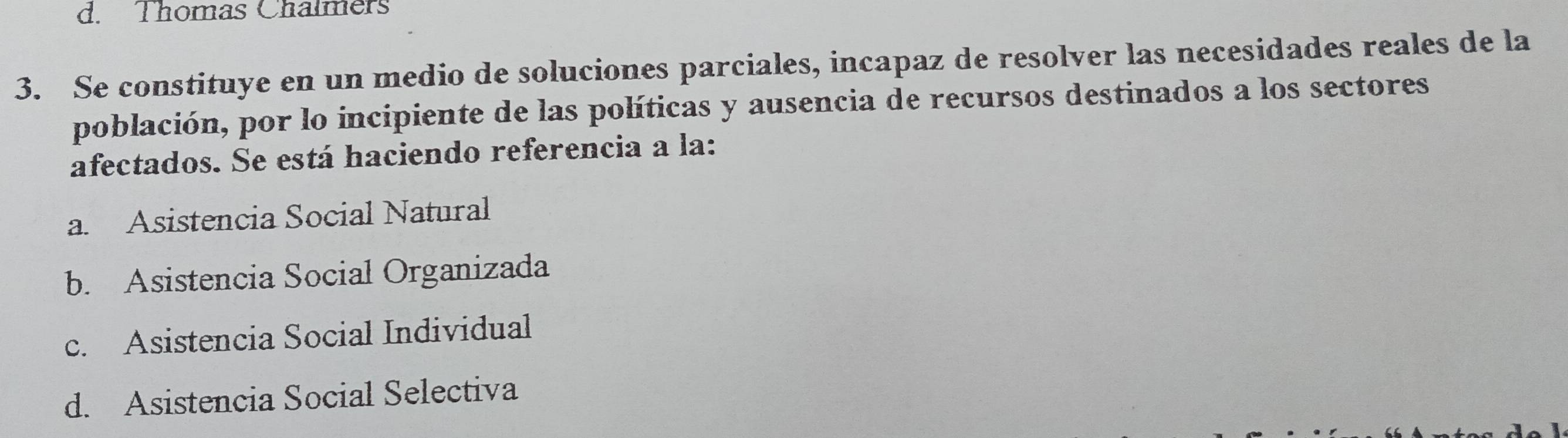 Thomas Chalmers
3. Se constituye en un medio de soluciones parciales, incapaz de resolver las necesidades reales de la
población, por lo incipiente de las políticas y ausencia de recursos destinados a los sectores
afectados. Se está haciendo referencia a la:
a. Asistencia Social Natural
b. Asistencia Social Organizada
c. Asistencia Social Individual
d. Asistencia Social Selectiva