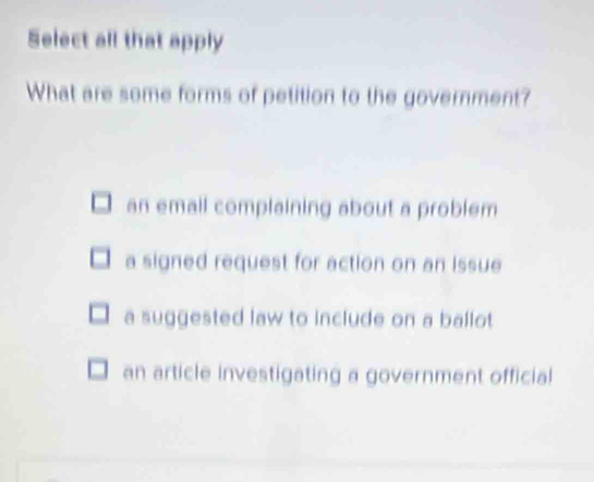 Select all that apply
What are some forms of petition to the government?
an email complaining about a problem
a signed request for action on an issue
a suggested law to include on a ballot
an article investigating a government official