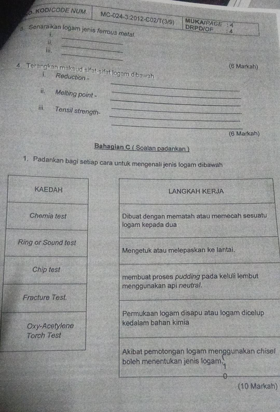 KODICODE NUM 
MC-024-3:2012-C02/T(3/9) DRPDIOF 4 
MUKAPAGE : 4 
_ 
3. Senaraikan logam jenis ferrous metal. 
i. 
ⅱ 
_ 
iii. 
_ 
(6 Markah) 
4. Terangkan maksud sifat-sifat logam dibawah 
_ 
i. Reduction - 
_ 
ii. Melting point -_ 
_ 
iii. Tensil strength_ 
_ 
(6 Markah) 
Bahagian C ( Soalan padankan ) 
1. Padankan bagi setiap cara untuk mengenali jenis logam dibawah 
sel 
ah)