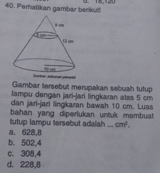 18, 120
40. Perhatikan gambar berikut!
Gambar tersebut merupakan sebuah tutup
lampu dengan jari-jari lingkaran atas 5 cm
dan jari-jari lingkaran bawah 10 cm. Luas
bahan yang diperlukan untuk membuat
tutup lampu tersebut adalah ... cm^2.
a. 628,8
b. 502,4
c. 308,4
d. 228,8