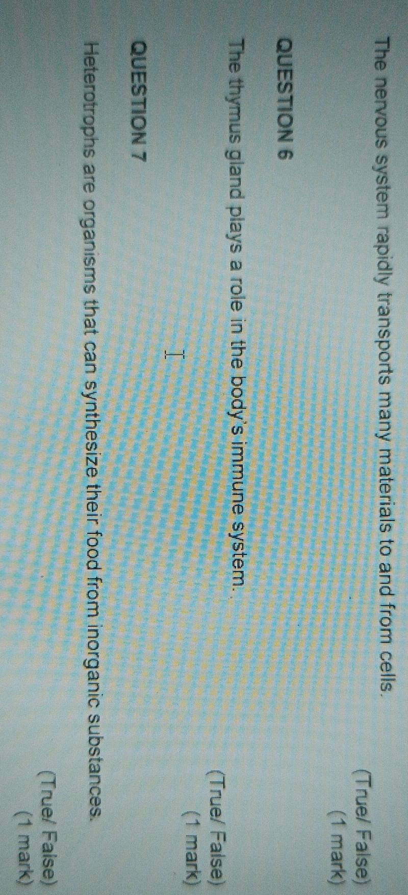 The nervous system rapidly transports many materials to and from cells. 
(True/ False) 
(1 mark) 
QUESTION 6 
The thymus gland plays a role in the body's immune system. 
(True/ Faise) 
(1 mark) 
QUESTION 7 
Heterotrophs are organisms that can synthesize their food from inorganic substances. 
(True/ Faise) 
(1 mark)