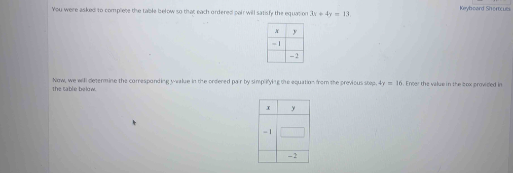 Keyboard Shortcuts 
You were asked to complete the table below so that each ordered pair will satisfy the equation 3x+4y=13. 
Now, we will determine the corresponding y -value in the ordered pair by simplifying the equation from the previous step. 4y=16. Enter the value in the box provided in 
the table below.