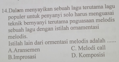 Dalam menyayikan sebuah lagu terutama lagu
populer untuk penyanyi solo harus menguasai
teknik bernyanyi terutama pnguasaan melodis
sebuah lagu dengan istilah ornamentasi
melodis. ......
Istilah lain dari ormentasi melodis adalah
A.Aransemen C. Melodi call
B.Improsasi D. Komposisi