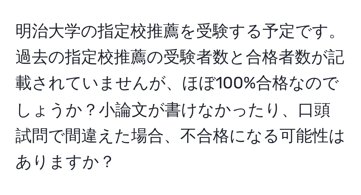 明治大学の指定校推薦を受験する予定です。過去の指定校推薦の受験者数と合格者数が記載されていませんが、ほぼ100%合格なのでしょうか？小論文が書けなかったり、口頭試問で間違えた場合、不合格になる可能性はありますか？