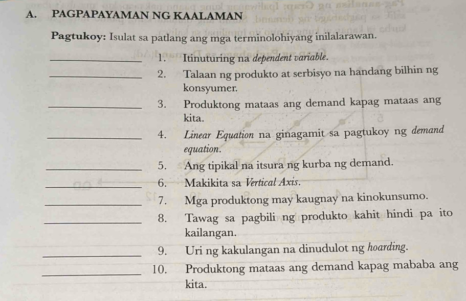 PAGPAPAYAMAN NG KAALAMAN 
Pagtukoy: Isulat sa patlang ang mga terminolohiyang inilalarawan. 
_1. Itinuturing na dependent variable. 
_2. Talaan ng produkto at serbisyo na handang bilhin ng 
konsyumer. 
_3. Produktong mataas ang demand kapag mataas ang 
kita. 
_4. Linear Equation na ginagamit sa pagtukoy ng demand 
equation. 
_5. Ang tipikal na itsura ng kurba ng demand. 
_6. Makikita sa Vertical Axis. 
_7. Mga produktong may kaugnay na kinokunsumo. 
_8. Tawag sa pagbili ng produkto kahit hindi pa ito 
kailangan. 
_9. Uri ng kakulangan na dinudulot ng hoarding. 
_10. Produktong mataas ang demand kapag mababa ang 
kita.