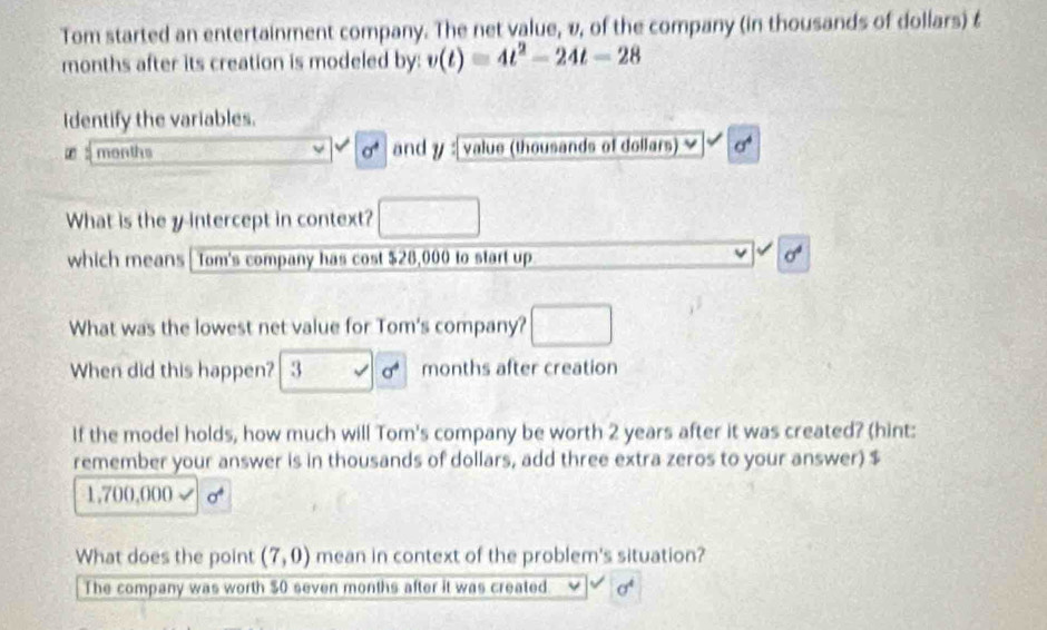 Tom started an entertainment company. The net value, v, of the company (in thousands of dollars) £
months after its creation is modeled by: v(t)=4t^2-24t-28
identify the variables. 
t 5 months sigma^4 and y : value (thousands of dollars) sigma^4
What is the y intercept in context? 
which means | Tom's company has cost $28,000 to start up sigma^4
What was the lowest net value for Tom's company? 
When did this happen? 3 sigma^4 months after creation 
If the model holds, how much will Tom's company be worth 2 years after it was created? (hint: 
remember your answer is in thousands of dollars, add three extra zeros to your answer) $
1,700,000
What does the point (7,0) mean in context of the problem's situation? 
The company was worth $0 seven months after it was created v sigma^4