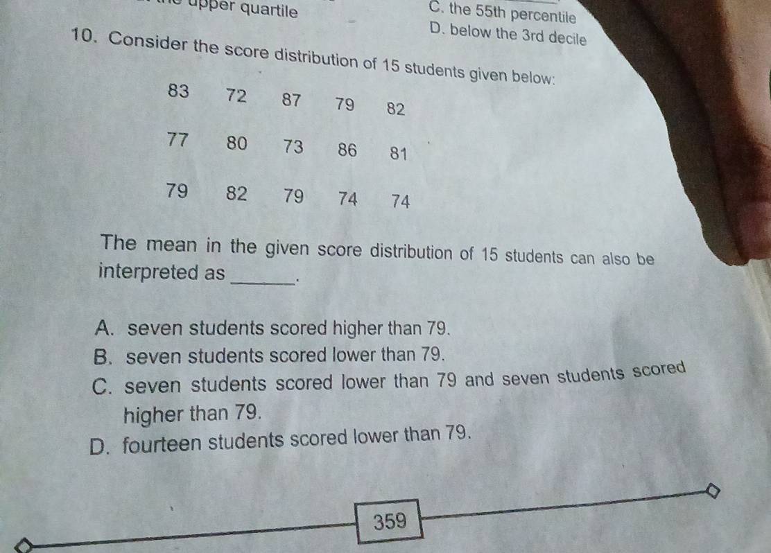 C. the 55th percentile
le upper quartile D. below the 3rd decile
10. Consider the score distribution of 15 students given below:
83 72 87 ₹79 82
77 80 73 86 81
79 82 79 74 74
The mean in the given score distribution of 15 students can also be
interpreted as_
A. seven students scored higher than 79.
B. seven students scored lower than 79.
C. seven students scored lower than 79 and seven students scored
higher than 79.
D. fourteen students scored lower than 79.
359