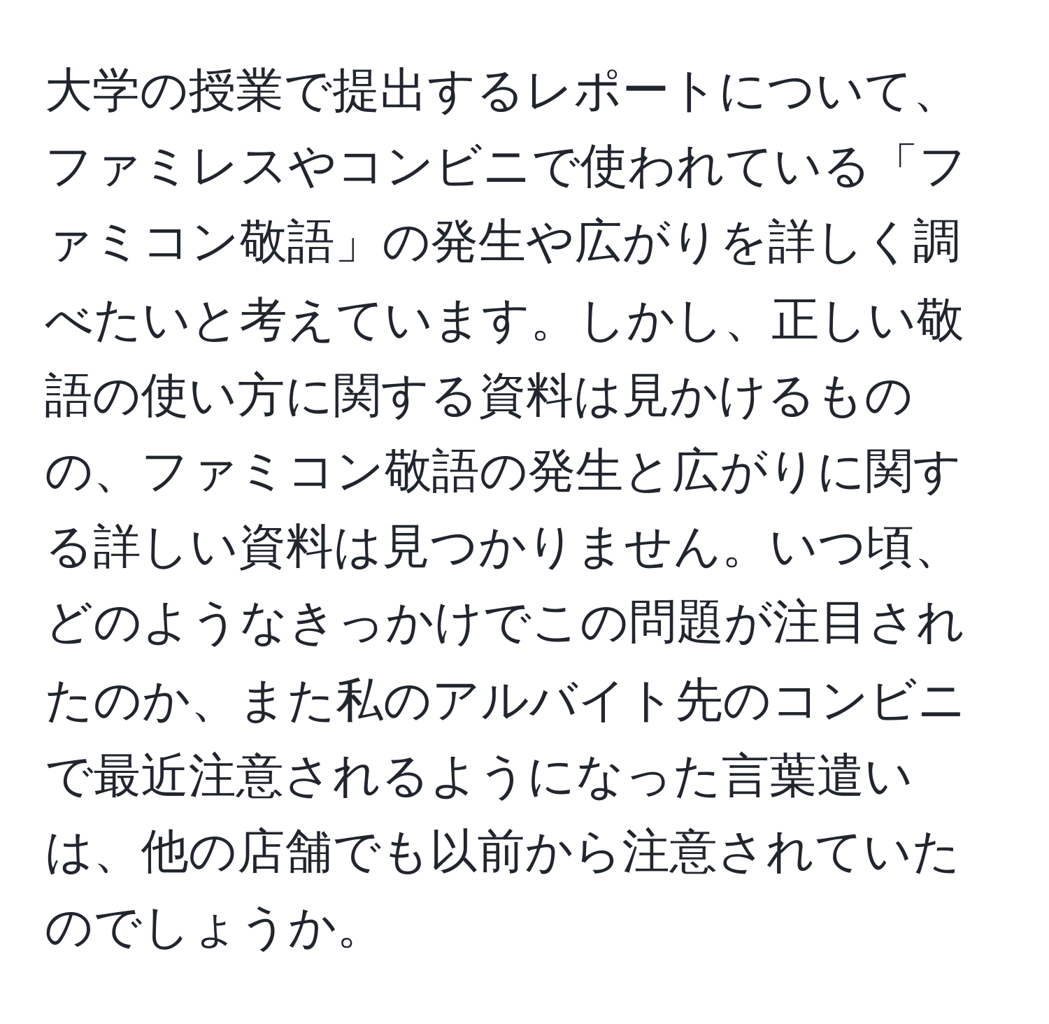 大学の授業で提出するレポートについて、ファミレスやコンビニで使われている「ファミコン敬語」の発生や広がりを詳しく調べたいと考えています。しかし、正しい敬語の使い方に関する資料は見かけるものの、ファミコン敬語の発生と広がりに関する詳しい資料は見つかりません。いつ頃、どのようなきっかけでこの問題が注目されたのか、また私のアルバイト先のコンビニで最近注意されるようになった言葉遣いは、他の店舗でも以前から注意されていたのでしょうか。