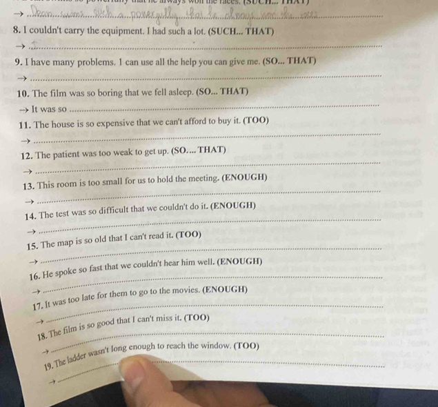 tat he aways won the aces, iapeh i r 
_ 
8. I couldn't carry the equipment. I had such a lot. (SUCH... THAT) 
_ 
9. I have many problems. 1 can use all the help you can give me. (SO... THAT) 
_ 
10. The film was so boring that we fell asleep. (SO... THAT) 
→ It was so 
_ 
_ 
11. The house is so expensive that we can't afford to buy it. (TOO) 
_ 
12. The patient was too weak to get up. (SO.... THAT) 
_ 
13. This room is too small for us to hold the meeting. (ENOUGH) 
_ 
14. The test was so difficult that we couldn't do it. (ENOUGH) 
_ 
15. The map is so old that I can't read it. (TOO) 
_ 
16. He spoke so fast that we couldn't hear him well. (ENOUGH) 
_ 
17. It was too late for them to go to the movies. (ENOUGH) 
_ 
18. The film is so good that I can't miss it. (TOO) 
_ 
19. The ladder wasn't long enough to reach the window. (TOO)