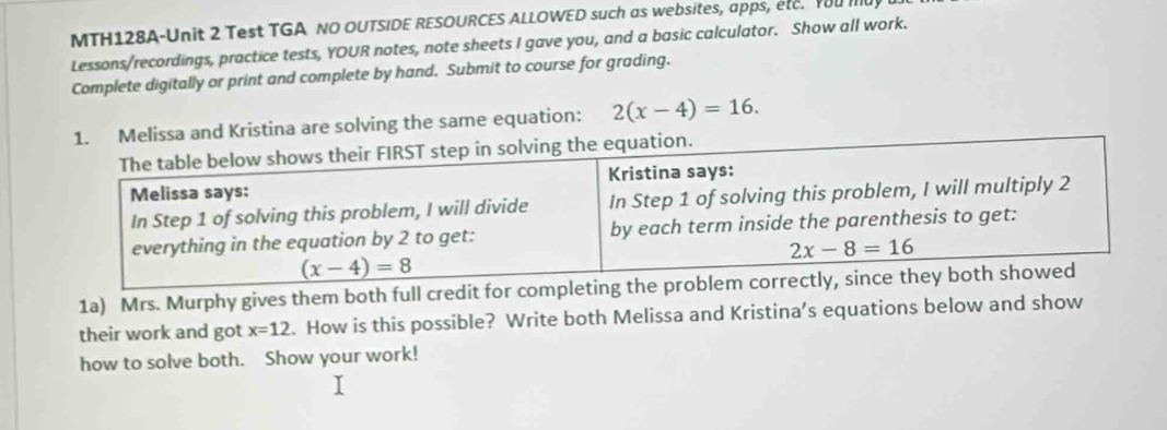 MTH128A-Unit 2 Test TGA NO OUTSIDE RESOURCES ALLOWED such as websites, apps, etc. Yu 
Lessons/recordings, practice tests, YOUR notes, note sheets I gave you, and a basic calculator. Show all work.
Complete digitally or print and complete by hand. Submit to course for grading.
Melissa and Kristina are solving the same equation: 2(x-4)=16.
1a) Mrs. Murphy gives them both full credit for c
their work and got x=12. How is this possible? Write both Melissa and Kristina’s equations below and show
how to solve both. Show your work!