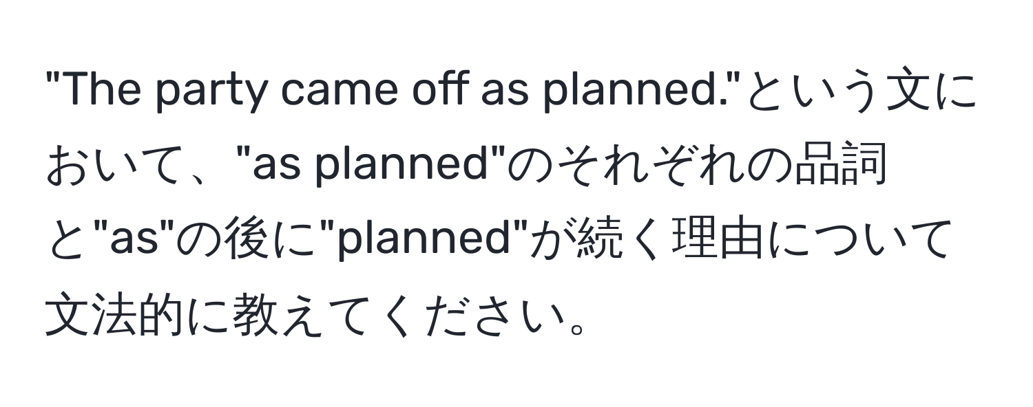 "The party came off as planned."という文において、"as planned"のそれぞれの品詞と"as"の後に"planned"が続く理由について文法的に教えてください。