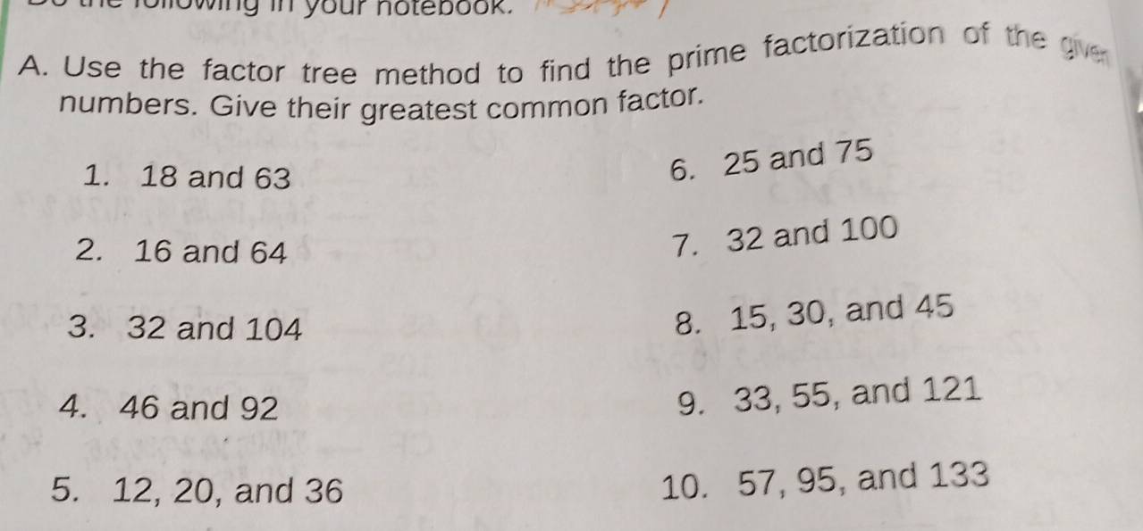 howing in your notebook. 
A. Use the factor tree method to find the prime factorization of the gve 
numbers. Give their greatest common factor. 
1. 18 and 63
6. 25 and 75
2. 16 and 64
7. 32 and 100
3. 32 and 104
8. 15, 30, and 45
4. 46 and 92
9. 33, 55, and 121
5. 12, 20, and 36
10. 57, 95, and 133