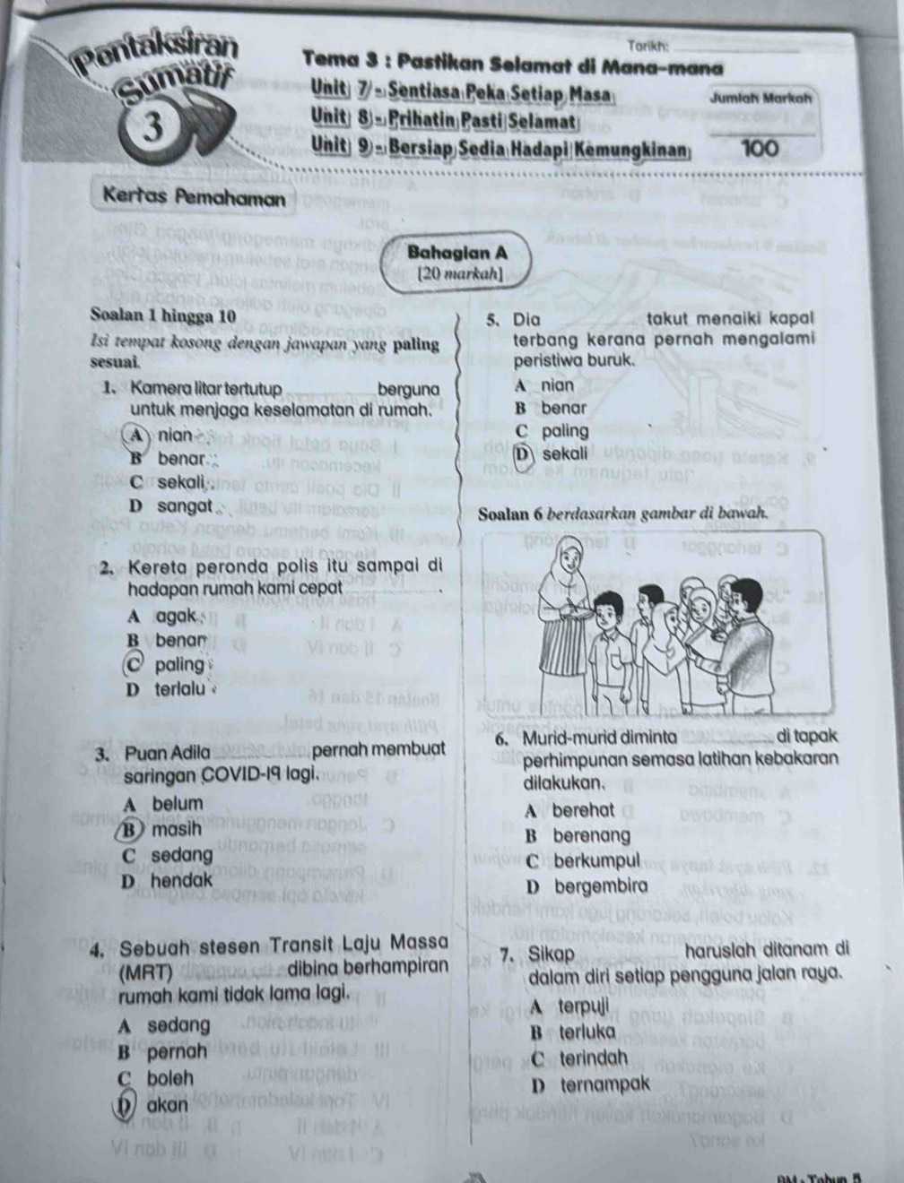 Tarikh:
Pontaksiran Tema 3 : Pastikan Selamat di Mana-mana
Gumatir
Unit 7/- Sentiasa Peka Setiap Masa Jumiah Markah
3
_
Unit 8 - Prihatin Pasti Selamat
Unit) 9) - Bersiap Sedia Hadapi|Kemungkinan 100
Kertas Pemahaman
Bahagian A
[20 markah]
Soalan 1 hingga 10 5、 Dia takut menaiki kapal 
Isi tempat kosong dengan jawapan yang paling terbang kerana pernah mengalami
sesuai. peristiwa buruk.
1. Kamera litar tertutup berguna A nian
untuk menjaga keselamatan di rumah. B benar
A nian C paling
B benar D sekali
C sekali
D sangat
Soalan 6 berdasarkan gambar di bawah.
2. Kereta peronda polis itu sampai di
hadapan rumah kami cepat
A agak
B benar
C paling
D terlalu 
3. Puan Adila_ pernah membuat 6. Murid-murid diminta
di tapak
perhimpunan semasa latihan kebakaran
saringan COVID-19 lagi. dilakukan.
A belum A berehat
B masih B berenang
C sedang C berkumpul
D hendak D bergembira
4. Sebuah stesen Transit Laju Massa 7. Sikap haruslah ditanam di
(MRT) dibina berhampiran dalam diri setiap pengguna jalan raya.
rumah kami tidak lama lagi.
A terpuji
A sedang
B terluka
B pernah C terindah
C boleh
D ternampak
akan