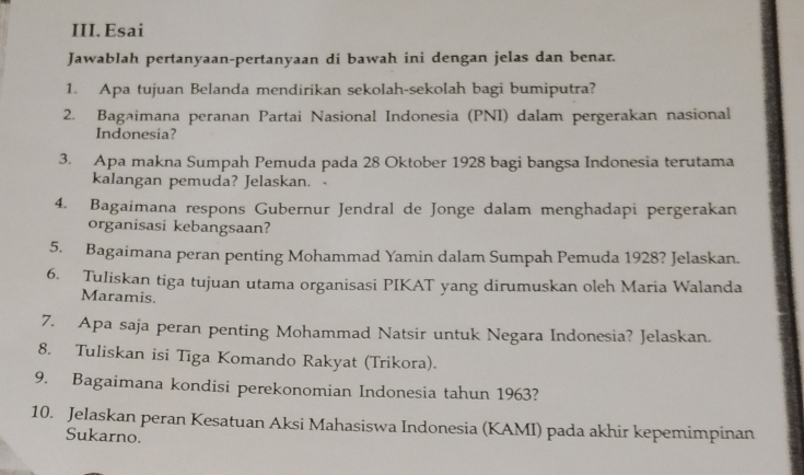 Esai 
Jawablah pertanyaan-pertanyaan di bawah ini dengan jelas dan benar. 
1. Apa tujuan Belanda mendirikan sekolah-sekolah bagi bumiputra? 
2. Bagaimana peranan Partai Nasional Indonesia (PNI) dalam pergerakan nasional 
Indonesia? 
3. Apa makna Sumpah Pemuda pada 28 Oktober 1928 bagi bangsa Indonesia terutama 
kalangan pemuda? Jelaskan. - 
4. Bagaimana respons Gubernur Jendral de Jonge dalam menghadapi pergerakan 
organisasi kebangsaan? 
5. Bagaimana peran penting Mohammad Yamin dalam Sumpah Pemuda 1928? Jelaskan. 
6. Tuliskan tiga tujuan utama organisasi PIKAT yang dirumuskan oleh Maria Walanda 
Maramis. 
7. Apa saja peran penting Mohammad Natsir untuk Negara Indonesia? Jelaskan. 
8. Tuliskan isi Tiga Komando Rakyat (Trikora). 
9. Bagaimana kondisi perekonomian Indonesia tahun 1963? 
10. Jelaskan peran Kesatuan Aksi Mahasiswa Indonesia (KAMI) pada akhir kepemimpinan 
Sukarno.