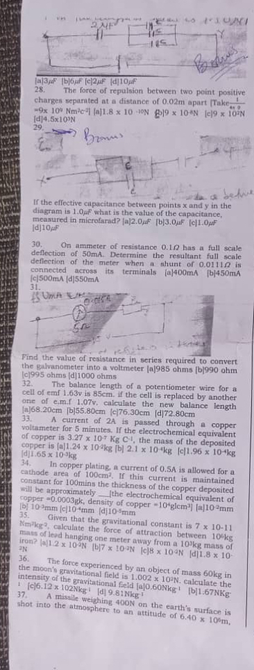 |a]3µF [b]6μF [c]2µF [d]10µF
28. The force of repulsion between two point positive
charges separated at a distance of 0.02m apart [Take  1/4-0 
=9x 10^9Nm^2c^(-2)] [a] 1.8* 10^(-10)N 19* 10^(-8)N [c]9* 10^2N
[d]4.5x10³N
29.
If the effective capacitance between points x and y in the
diagram is 1.0μF what is the value of the capacitance,
measured in microfarad? [a]2.0mu F [b]3.0mu F [c] 1.0mu F
[d]10μF
30. On ammeter of resistance 0.1.Ω has a full scale
deflection of 50mA. Determine the resultant full scale
deflection of the meter when a shunt of 0.0111. is
connected across its terminals [a]400mA [b]450mA
[c]500mA [d]550mA
31
Find the value of resistance in series required to convert
the galvanometer into a voltmeter [a]985 ohms [b]990 ohm
[c]995 ohms [d]1000 ohms
32. The balance length of a potentiometer wire for a
cell of emf 1.63v is 85cm. if the cell is replaced by another
one of e.m.f 1.07v. calculate the new balance length
|a]68.20cm [b]55.80cm [c]76.30cm [d]72.80cm
33. A current of 2A is passed through a copper
voltameter for 5 minutes. If the electrochemical equivalent
of copper is 3.27* 10^(-7) K _5C^(-1) , the mass of the deposited
copper is [a] 1.24* 10^(-2)kg [b]
[d 1.65* 10^(-3)kg 2.1* 10^(-4)kg [c]1 1.96* 10^(-4)kg
34. In copper plating, a current of 0.5A is allowed for a
cathode area of 100cm^2. If this current is maintained
constant for 100mins the thickness of the copper deposited
will be approximately [the electrochemical equivalent of
copper =0.000 03gk, density of copper
[b] 10 ?mm [c]10 ³mm [d] 10^(-5) mm =10^4glcm^3] [a] 10^2mm
35. Given that the gravitational constant is 7* 10-11
Nm² gr , calculate the force of attraction between 10%kg
mass of lead hanging one meter away from a 10¾kg mass of
iron? [a]
an.2* 10^(-2)N[b]7* 10^(-2)N [c 8* 10^(-2)N [d] 1.8* 10
36. The force experienced by an object of mass 60kg in
the moon's gravitational field is 1.002* 10^2N calculate the
in ational field a|O.60Nk
37 [c]6.12* 102Nkg^(-1) [d 9.81Nkg^(-1) x^1 [b]1.67NKg
A missile weighing 400N on the earth's surface is
shot into the atmosphere to an attitude of 6.40* 10^6m,