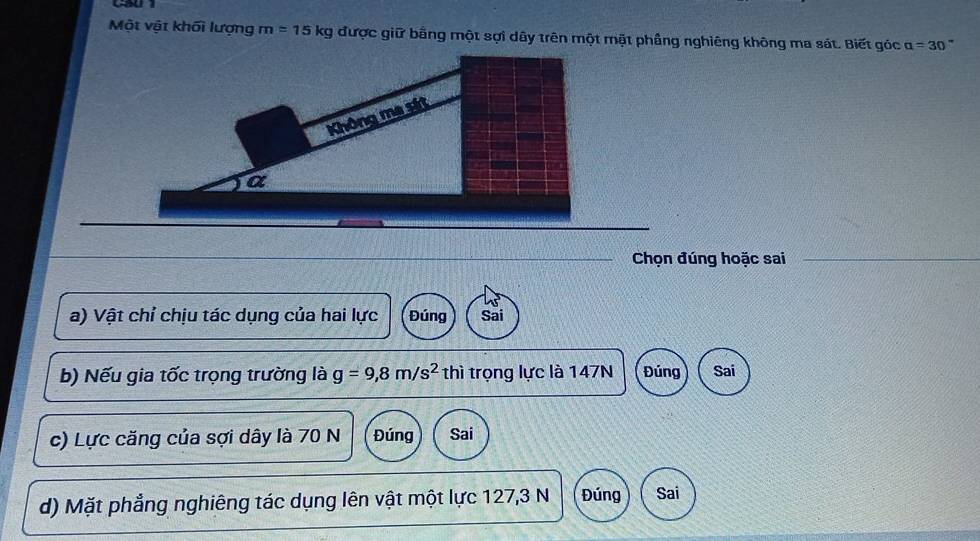 Một vật khối lượng m=15kg được giữ bằng một sợi dây trên một mặt phầng nghiêng không ma sát. Biết góc alpha =30
Chọn đúng hoặc sai
a) Vật chỉ chịu tác dụng của hai lực Đúng Sai
b) Nếu gia tốc trọng trường là g=9,8m/s^2 thì trọng lực là 147N Đúng Sai
c) Lực căng của sợi dây là 70 N Đúng Sai
d) Mặt phẳng nghiêng tác dụng lên vật một lực 127,3 N Đúng Sai